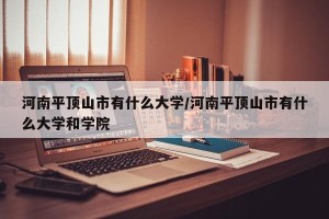 河南平顶山市有什么大学/河南平顶山市有什么大学和学院