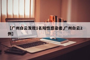 【广州白云发现1名阳性感染者,广州白云2例】