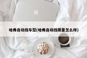 哈弗自动挡车型(哈弗自动挡质量怎么样)