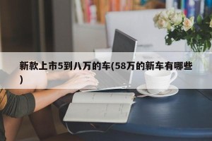 新款上市5到八万的车(58万的新车有哪些)