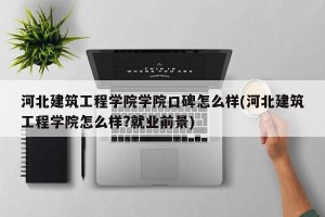 河北建筑工程学院学院口碑怎么样(河北建筑工程学院怎么样?就业前景)