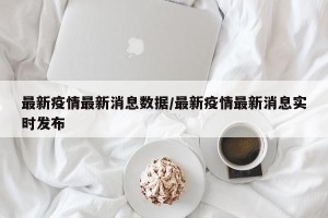 最新疫情最新消息数据/最新疫情最新消息实时发布
