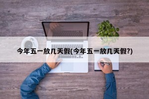 今年五一放几天假(今年五一放几天假?)