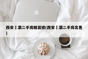 西安浐灞二手房精装修(西安浐灞二手房出售)