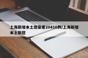 上海新增本土感染者20416例/上海新增本土新冠