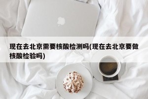 现在去北京需要核酸检测吗(现在去北京要做核酸检验吗)