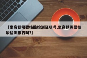【坐高铁需要核酸检测证明吗,坐高铁需要核酸检测报告吗?】