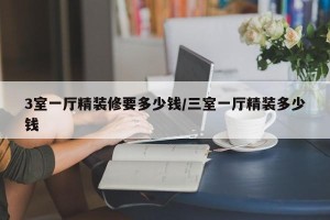 3室一厅精装修要多少钱/三室一厅精装多少钱