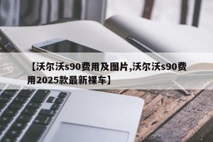 【沃尔沃s90费用及图片,沃尔沃s90费用2025款最新裸车】