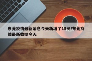 东莞疫情最新消息今天新增了15例/东莞疫情最新数据今天