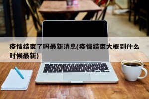 疫情结束了吗最新消息(疫情结束大概到什么时候最新)