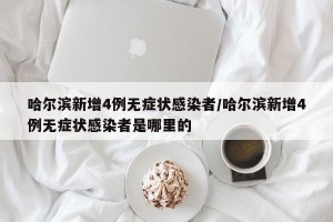 哈尔滨新增4例无症状感染者/哈尔滨新增4例无症状感染者是哪里的