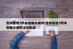 吉林新增3例本地确诊病例/吉林新增3例本地确诊病例活动轨迹