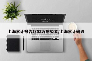 上海累计报告超53万感染者/上海累计确诊