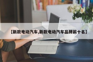 【新款电动汽车,新款电动汽车品牌前十名】