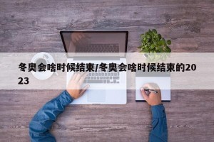 冬奥会啥时候结束/冬奥会啥时候结束的2023