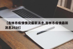 【吉林市疫情情况最新消息,吉林市疫情最新消息2020】