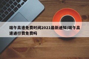 端午高速免费时间2021最新通知/端午高速通行费免费吗