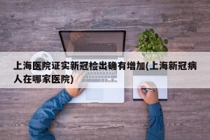 上海医院证实新冠检出确有增加(上海新冠病人在哪家医院)