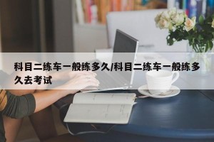 科目二练车一般练多久/科目二练车一般练多久去考试