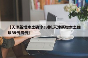 【天津新增本土确诊39例,天津新增本土确诊39例病例】