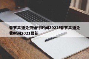 春节高速免费通行时间2022/春节高速免费时间2021最新