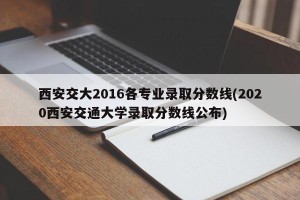 西安交大2016各专业录取分数线(2020西安交通大学录取分数线公布)