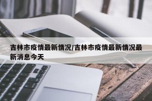 吉林市疫情最新情况/吉林市疫情最新情况最新消息今天
