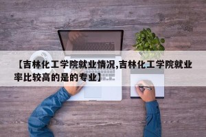 【吉林化工学院就业情况,吉林化工学院就业率比较高的是的专业】