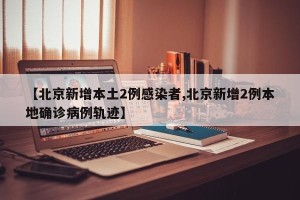 【北京新增本土2例感染者,北京新增2例本地确诊病例轨迹】