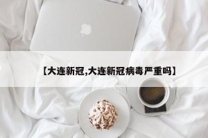 【大连新冠,大连新冠病毒严重吗】