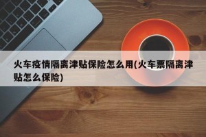 火车疫情隔离津贴保险怎么用(火车票隔离津贴怎么保险)