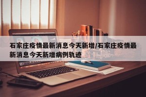 石家庄疫情最新消息今天新增/石家庄疫情最新消息今天新增病例轨迹
