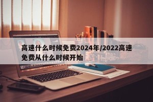 高速什么时候免费2024年/2022高速免费从什么时候开始
