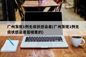 广州发现1例无症状感染者(广州发现1例无症状感染者是哪里的)