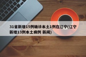 31省新增15例确诊本土1例在辽宁(辽宁新增13例本土病例 新闻)