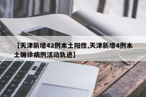 【天津新增42例本土阳性,天津新增4例本土确诊病例活动轨迹】