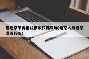 进返京不再查验核酸和健康码(返京人员进京没有核酸)