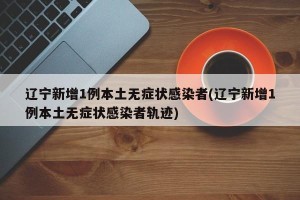 辽宁新增1例本土无症状感染者(辽宁新增1例本土无症状感染者轨迹)