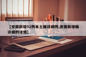 【安徽新增52例本土确诊病例,安徽新增确诊病例详情】