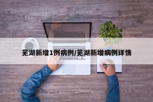 芜湖新增1例病例/芜湖新增病例详情