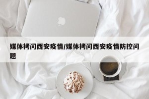 媒体拷问西安疫情/媒体拷问西安疫情防控问题