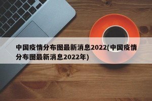 中国疫情分布图最新消息2022(中国疫情分布图最新消息2022年)