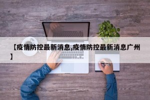 【疫情防控最新消息,疫情防控最新消息广州】