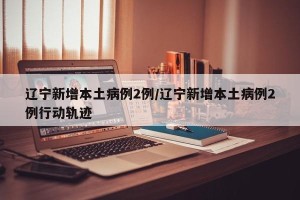 辽宁新增本土病例2例/辽宁新增本土病例2例行动轨迹