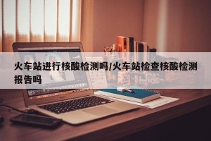 火车站进行核酸检测吗/火车站检查核酸检测报告吗