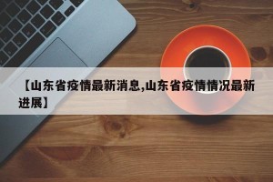 【山东省疫情最新消息,山东省疫情情况最新进展】