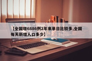 【全国增6886例2年来单日比较多,全国每天新增人口多少】