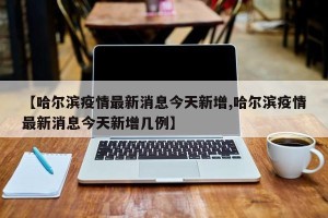 【哈尔滨疫情最新消息今天新增,哈尔滨疫情最新消息今天新增几例】