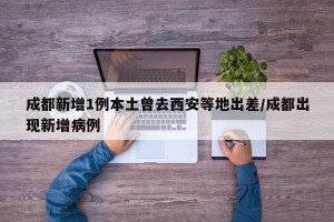成都新增1例本土曾去西安等地出差/成都出现新增病例